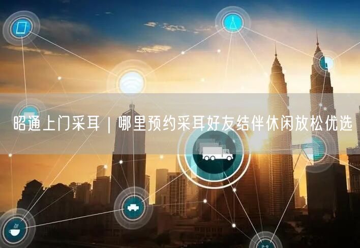 昭通上门采耳｜哪里预约采耳好友结伴休闲放松优选