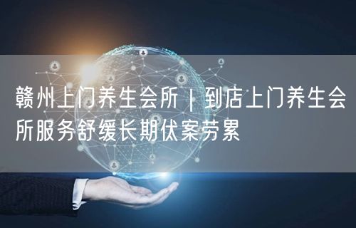 赣州上门养生会所｜到店上门养生会所服务舒缓长期伏案劳累