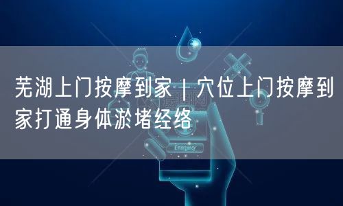 芜湖上门按摩到家｜穴位上门按摩到家打通身体淤堵经络