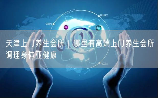 天津上门养生会所｜哪里有高端上门养生会所调理身体亚健康