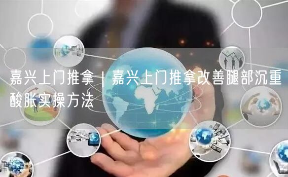 嘉兴上门推拿｜嘉兴上门推拿改善腿部沉重酸胀实操方法