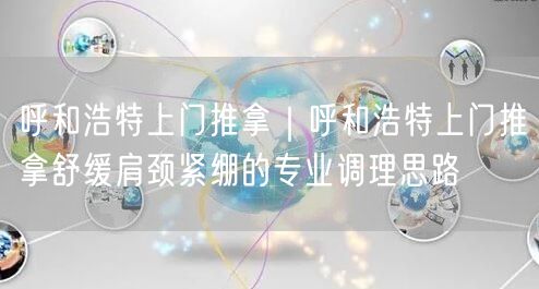 呼和浩特上门推拿｜呼和浩特上门推拿舒缓肩颈紧绷的专业调理思路