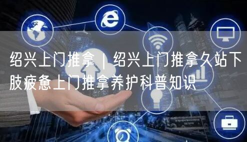 绍兴上门推拿｜绍兴上门推拿久站下肢疲惫上门推拿养护科普知识