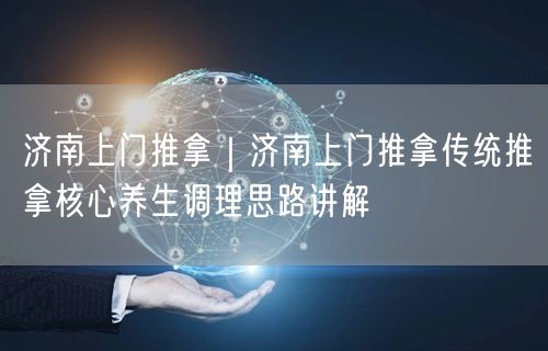 济南上门推拿｜济南上门推拿传统推拿核心养生调理思路讲解
