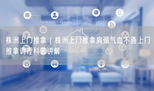 株洲上门推拿｜株洲上门推拿肩颈气血不通上门推拿调理科普讲解