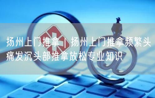 扬州上门推拿｜扬州上门推拿频繁头痛发沉头部推拿放松专业知识