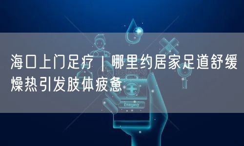 海口上门足疗｜哪里约居家足道舒缓燥热引发肢体疲惫