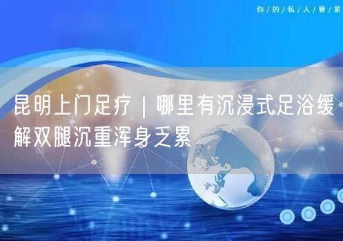 昆明上门足疗｜哪里有沉浸式足浴缓解双腿沉重浑身乏累