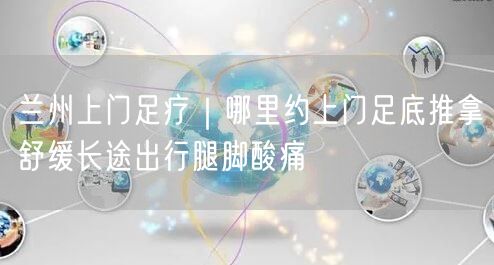 兰州上门足疗｜哪里约上门足底推拿舒缓长途出行腿脚酸痛