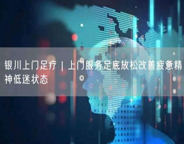 银川上门足疗｜上门服务足底放松改善疲惫精神低迷状态
