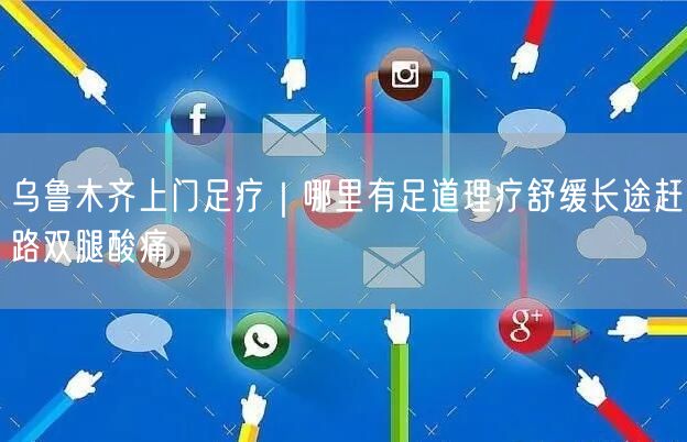 乌鲁木齐上门足疗｜哪里有足道理疗舒缓长途赶路双腿酸痛