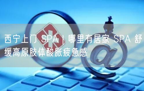 西宁上门 SPA｜哪里有居家 SPA 舒缓高原肢体酸胀疲惫感