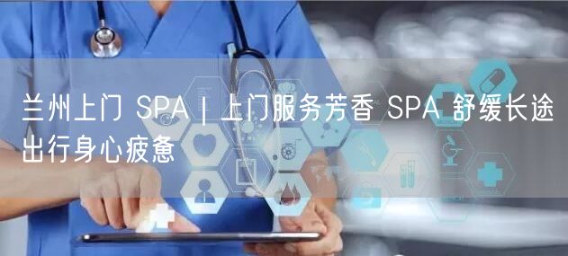 兰州上门 SPA｜上门服务芳香 SPA 舒缓长途出行身心疲惫