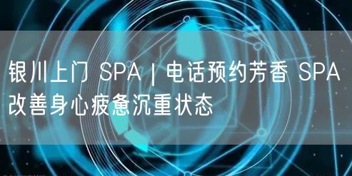 银川上门 SPA｜电话预约芳香 SPA 改善身心疲惫沉重状态