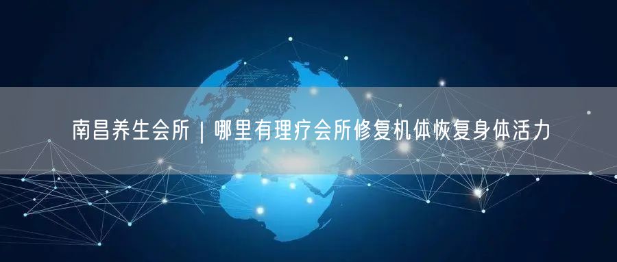 南昌养生会所｜哪里有理疗会所修复机体恢复身体活力