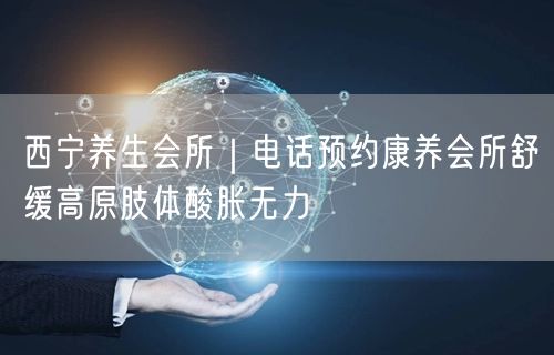 西宁养生会所｜电话预约康养会所舒缓高原肢体酸胀无力