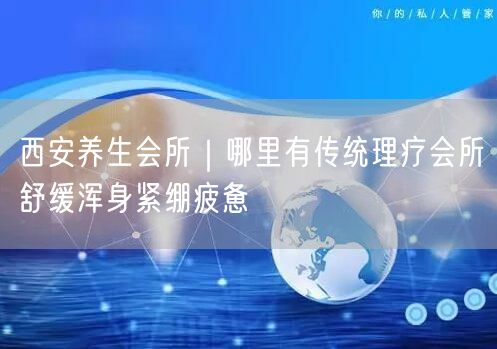 西安养生会所｜哪里有传统理疗会所舒缓浑身紧绷疲惫