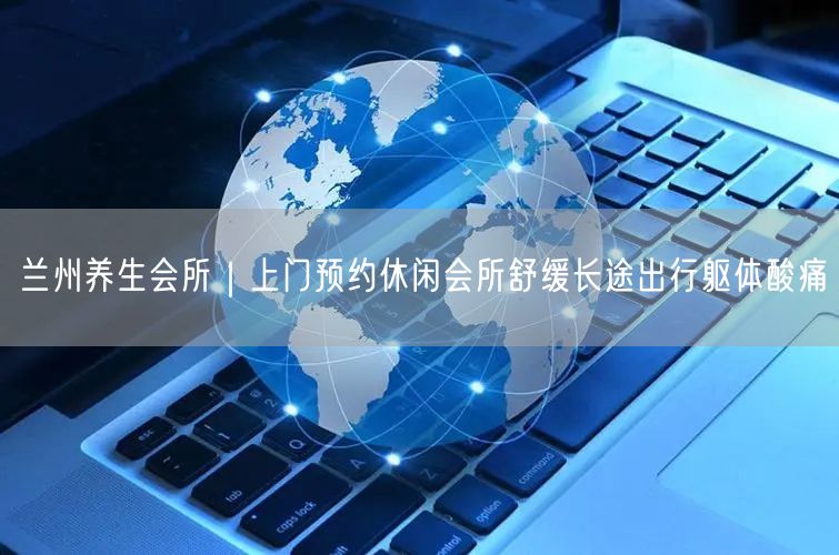 兰州养生会所｜上门预约休闲会所舒缓长途出行躯体酸痛