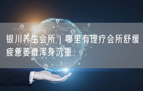银川养生会所｜哪里有理疗会所舒缓疲惫萎靡浑身沉重