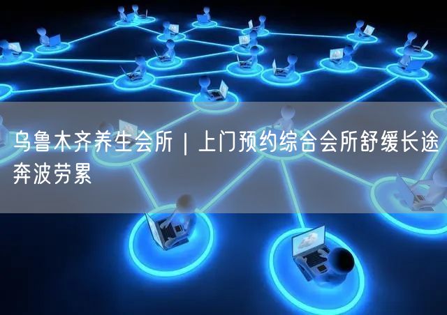 乌鲁木齐养生会所｜上门预约综合会所舒缓长途奔波劳累