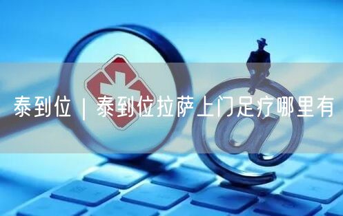 泰到位｜泰到位拉萨上门足疗哪里有