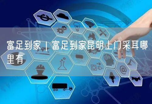 富足到家｜富足到家昆明上门采耳哪里有