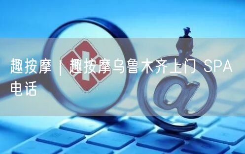 趣按摩｜趣按摩乌鲁木齐上门 SPA 电话
