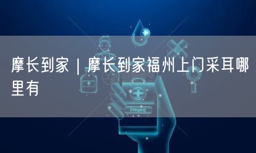 摩长到家｜摩长到家福州上门采耳哪里有