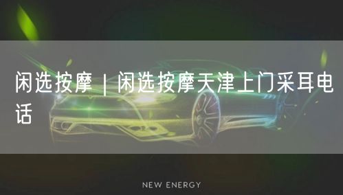闲选按摩｜闲选按摩天津上门采耳电话