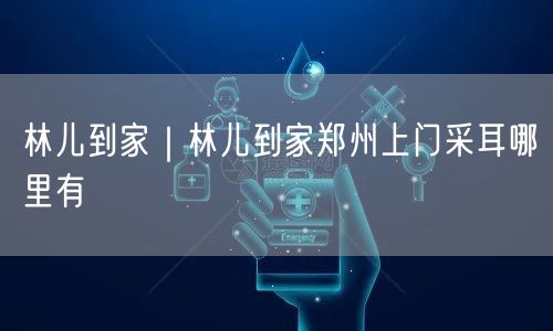 林儿到家｜林儿到家郑州上门采耳哪里有