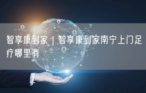智享康到家｜智享康到家南宁上门足疗哪里有