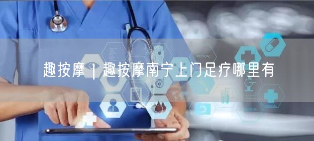 趣按摩｜趣按摩南宁上门足疗哪里有