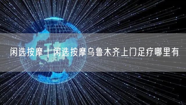 闲选按摩｜闲选按摩乌鲁木齐上门足疗哪里有