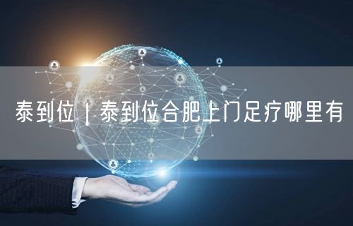 泰到位｜泰到位合肥上门足疗哪里有