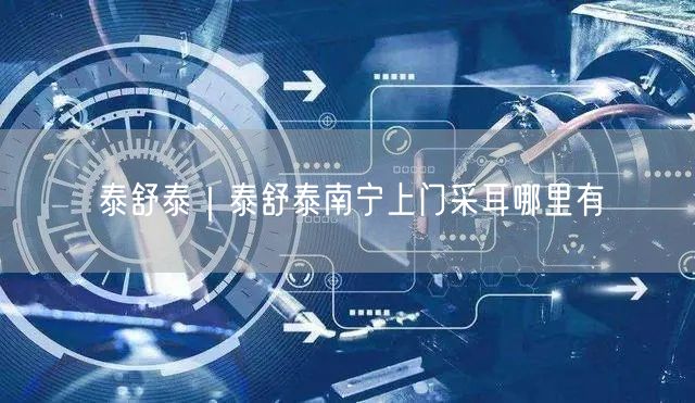 泰舒泰｜泰舒泰南宁上门采耳哪里有