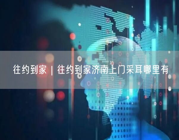 往约到家｜往约到家济南上门采耳哪里有