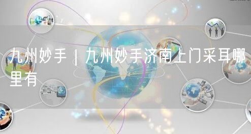 九州妙手｜九州妙手济南上门采耳哪里有