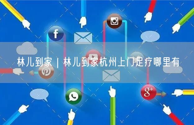 林儿到家｜林儿到家杭州上门足疗哪里有