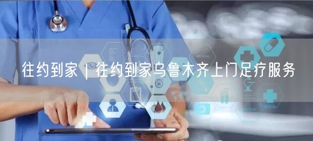 往约到家｜往约到家乌鲁木齐上门足疗服务