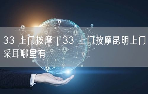 33 上门按摩｜33 上门按摩昆明上门采耳哪里有