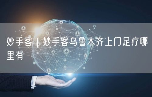 妙手客｜妙手客乌鲁木齐上门足疗哪里有