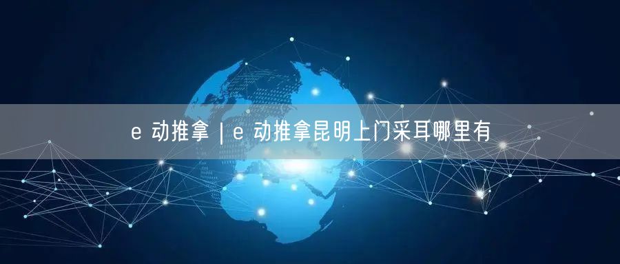 e 动推拿｜e 动推拿昆明上门采耳哪里有