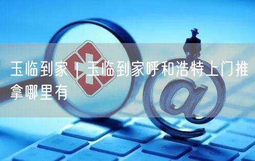 玉临到家｜玉临到家呼和浩特上门推拿哪里有