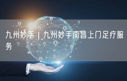 九州妙手｜九州妙手南昌上门足疗服务