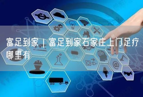 富足到家｜富足到家石家庄上门足疗哪里有