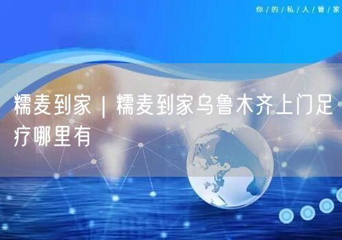 糯麦到家｜糯麦到家乌鲁木齐上门足疗哪里有
