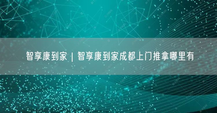 智享康到家｜智享康到家成都上门推拿哪里有