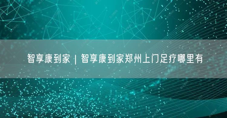 智享康到家｜智享康到家郑州上门足疗哪里有