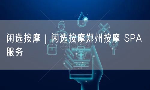 闲选按摩｜闲选按摩郑州按摩 SPA 服务