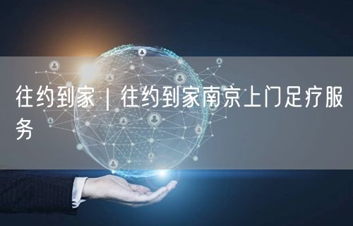 往约到家｜往约到家南京上门足疗服务